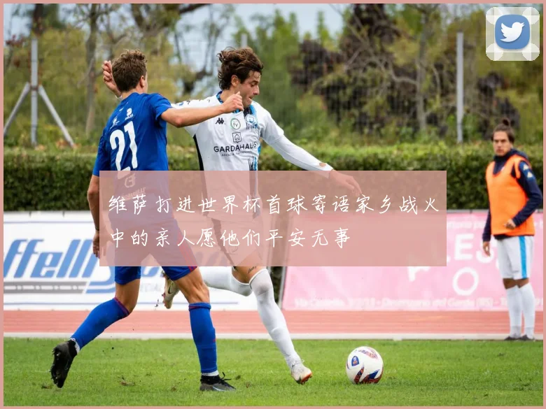 维萨打进世界杯首球寄语家乡战火中的亲人愿他们平安无事