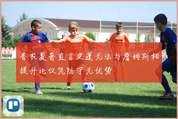 香农夏普直言皮蓬无法与詹姆斯相提并论仅凭防守无优势