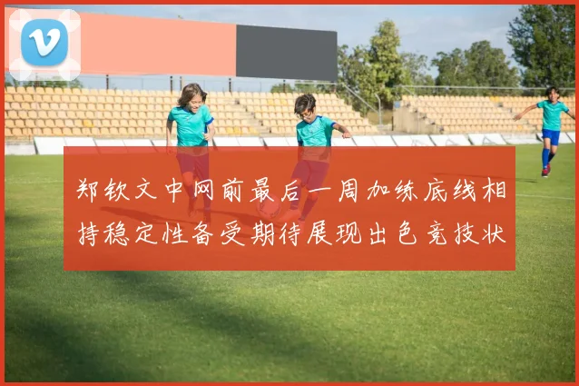 郑钦文中网前最后一周加练底线相持稳定性备受期待展现出色竞技状态