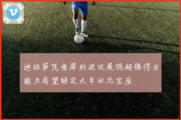 迪班萨凭借犀利进攻展现超强得分能力有望锁定大年状元宝座