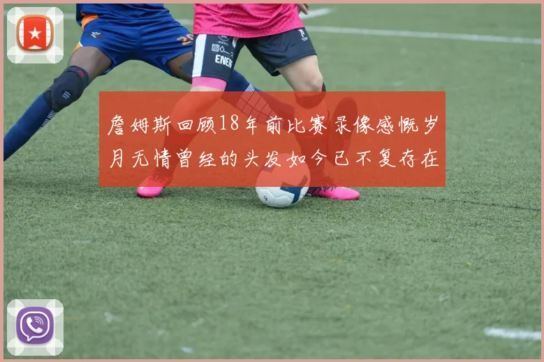 詹姆斯回顾18年前比赛录像感慨岁月无情曾经的头发如今已不复存在