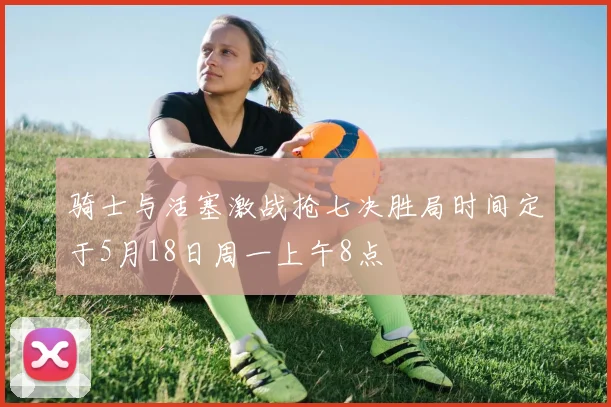 骑士与活塞激战抢七决胜局时间定于5月18日周一上午8点