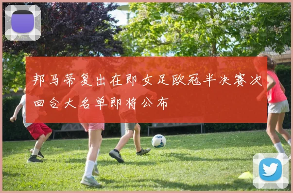 邦马蒂复出在即女足欧冠半决赛次回合大名单即将公布