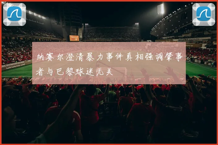 纳赛尔澄清暴力事件真相强调肇事者与巴黎球迷无关