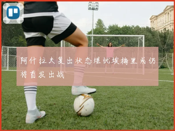 阿什拉夫复出状态堪忧埃梅里或仍将首发出战