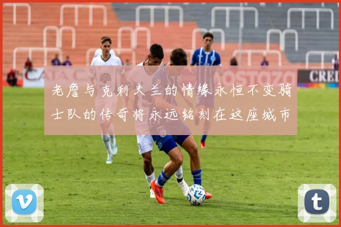 老詹与克利夫兰的情缘永恒不变骑士队的传奇将永远铭刻在这座城市