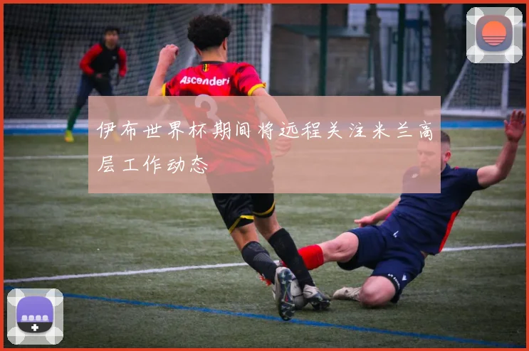 伊布世界杯期间将远程关注米兰高层工作动态