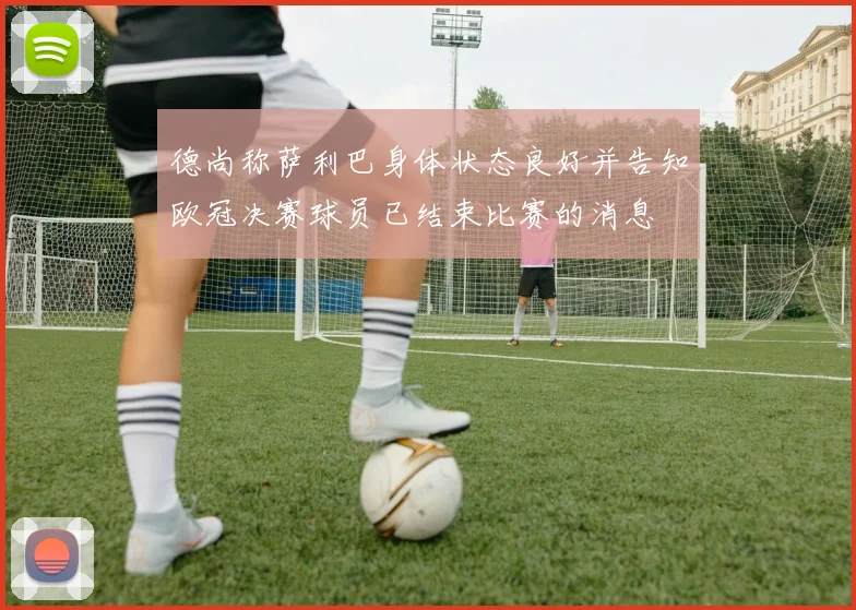 德尚称萨利巴身体状态良好并告知欧冠决赛球员已结束比赛的消息